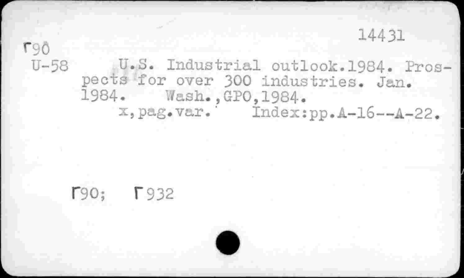 ﻿r9ô U-58
14431
U.S. Industrial outlook.1984. Prospects for over 300 industries. Jan.
1984. Wash.,GPO,1984.
x,pag.var.'	Index:pp.A-16—A-22.
f90;	T932